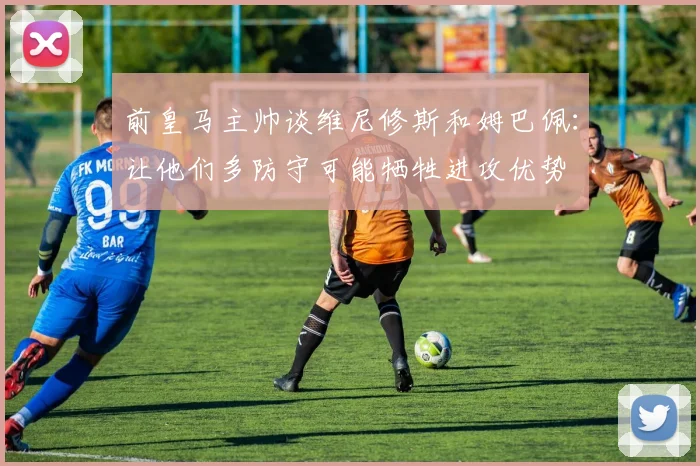 前皇马主帅谈维尼修斯和姆巴佩：让他们多防守可能牺牲进攻优势